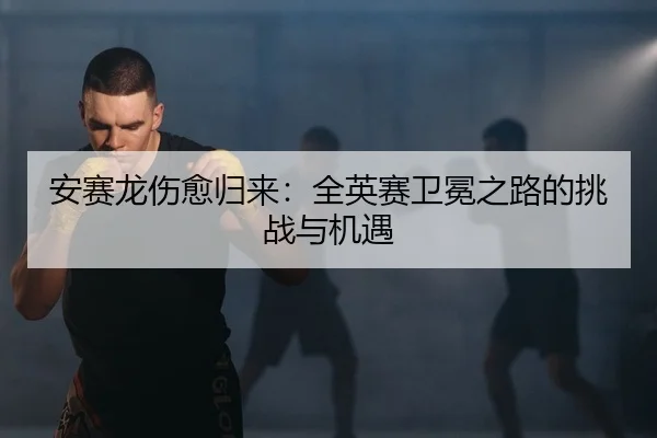 安赛龙伤愈归来：全英赛卫冕之路的挑战与机遇