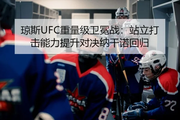 琼斯UFC重量级卫冕战：站立打击能力提升对决纳干诺回归（leyu）